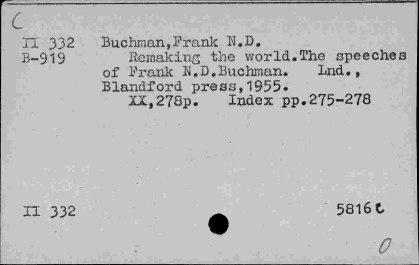 ﻿c
II 332 B-919
Buckman,Frank N.D.
Remaking the world.The speeches of Frank N.D.Buchman. Lnd., Blandford press,1955.
XX,278p. Index pp.275-278
II 332
5816 C
0